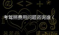 考駕照費(fèi)用問題咨詢誰（考駕照費(fèi)用）
