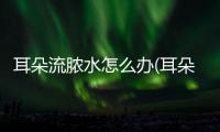 耳朵流膿水怎么辦(耳朵挖破流膿了怎么辦)