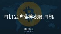 耳機品牌推薦衣服,耳機牌子有什么