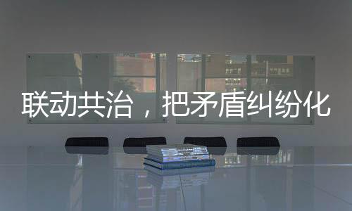 聯動共治，把矛盾糾紛化解在基層_