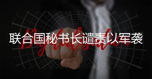 聯合國秘書長譴責以軍襲擊聯黎部隊
