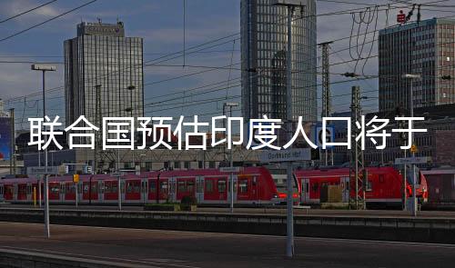 聯合國預估印度人口將于今年年中前超過中國人口