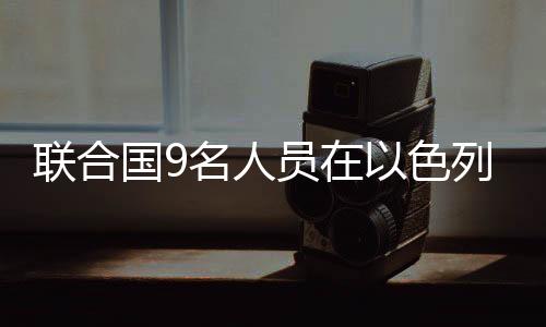 聯(lián)合國(guó)9名人員在以色列空襲中喪生
