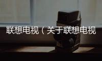 聯(lián)想電視（關(guān)于聯(lián)想電視的基本情況說明介紹）