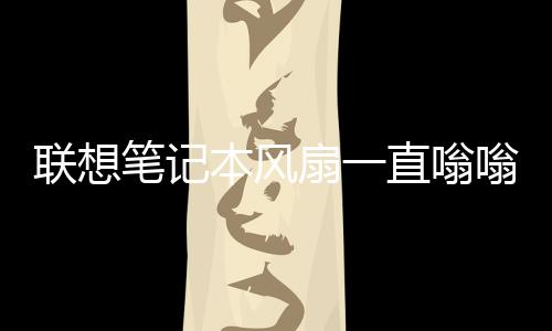 聯(lián)想筆記本風(fēng)扇一直嗡嗡響（筆記本風(fēng)扇一直嗡嗡響）