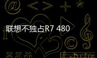 聯(lián)想不獨(dú)占R7 4800UCPU：誰(shuí)家都可以上！