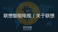聯想智能電視（關于聯想智能電視的基本情況說明介紹）