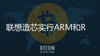 聯(lián)想造芯實行ARM和RISC