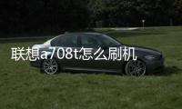 聯(lián)想a708t怎么刷機(jī)？a780聯(lián)想手機(jī)刷機(jī)教程大解析