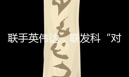 聯(lián)手英偉達(dá)，聯(lián)發(fā)科“對戰(zhàn)”高通