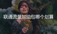 聯通流量加油包哪個劃算（聯通流量加油包）