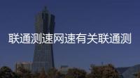 聯通測速網速有關聯通測速廣西的詳細內容