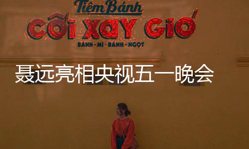 聶遠亮相央視五一晚會 獻唱歌曲致敬勞動人民