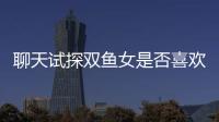 聊天試探雙魚女是否喜歡你（試探雙魚女是否喜歡你）