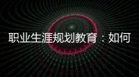 職業生涯規劃教育：如何讓青春不迷茫—新聞—科學網
