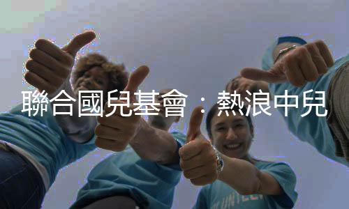 聯(lián)合國兒基會：熱浪中兒童面臨更大風險