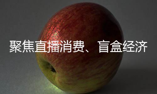 聚焦直播消費、盲盒經濟、醫療美容等行業 2022年長三角消保委聯盟這樣做