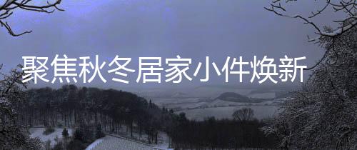 聚焦秋冬居家小件煥新 京東新百貨11.11帶來(lái)眾多9.9元超值好物