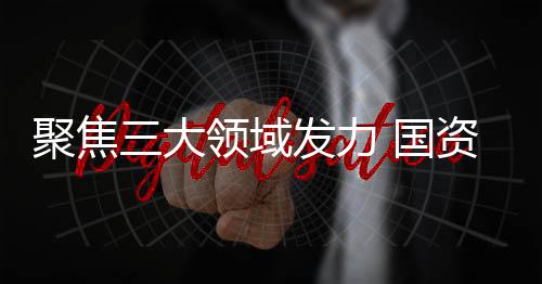 聚焦三大領域發力 國資委推動央企擴大有效投資