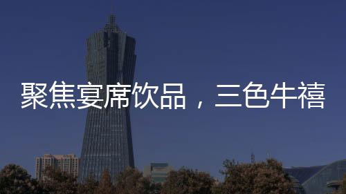 聚焦宴席飲品，三色牛禧晏酸奶飲品，優品質、優口感，展現爆款品質！