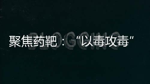 聚焦藥靶：“以毒攻毒”——溶瘤病毒的最新研究進展