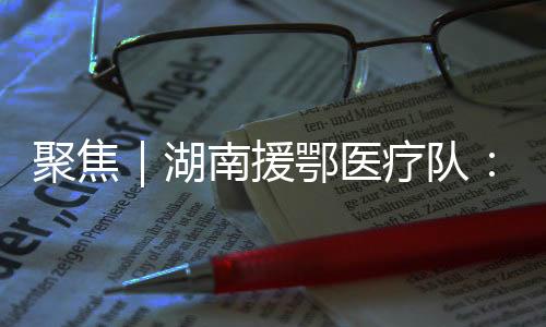 聚焦｜湖南援鄂醫療隊：放下行李立即加入戰斗，24人申請入黨（一）