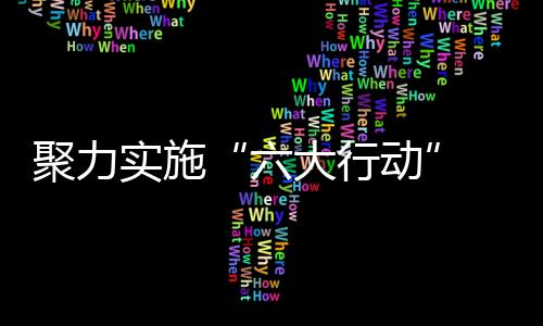 聚力實施“六大行動” 推動經濟高質量發展_
