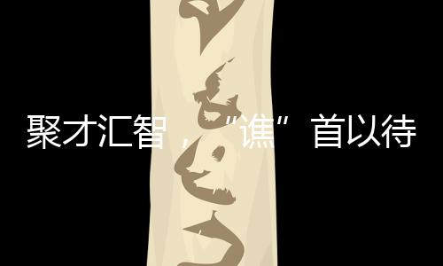 聚才匯智，“譙”首以待_