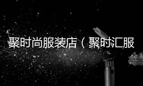 聚時尚服裝店(聚時匯服裝老板是誰)