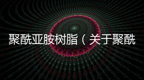 聚酰亞胺樹脂（關(guān)于聚酰亞胺樹脂的基本情況說明介紹）
