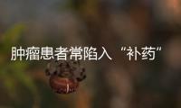 腫瘤患者常陷入“補藥”誤區(qū)：是補藥就能抗腫瘤