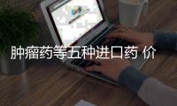 腫瘤藥等五種進口藥 價格有望降幅過半