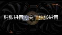 腫脹拼音（關(guān)于腫脹拼音的基本情況說(shuō)明介紹）