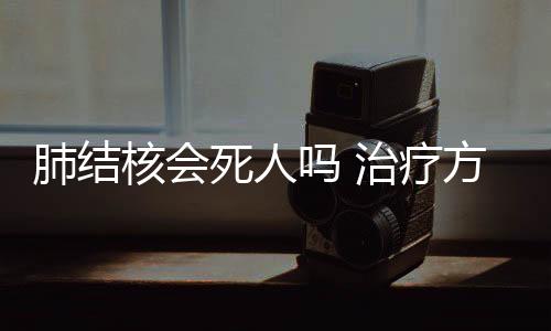 肺結核會死人嗎 治療方法和技巧有這些