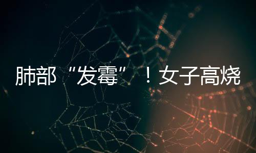肺部“發霉”！女子高燒三天，竟與清理衣柜有關