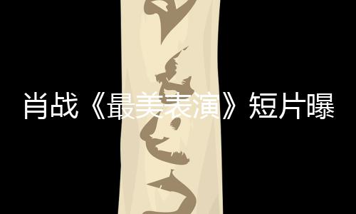 肖戰《最美表演》短片曝劇照含淚吃盒飯令人心疼