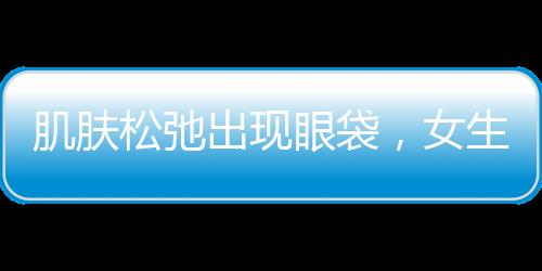 肌膚松弛出現(xiàn)眼袋，女生如何恢復緊致小臉