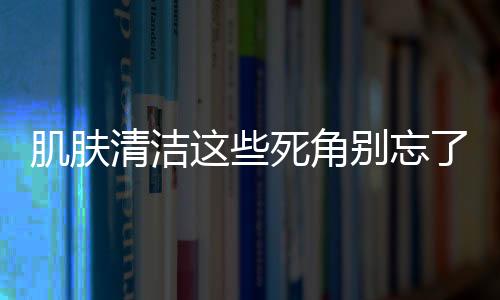 肌膚清潔這些死角別忘了