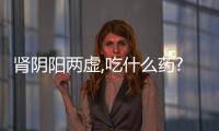 腎陰陽兩虛,吃什么藥?（腎陰陽兩虛吃什么藥）