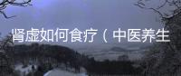 腎虛如何食療（中醫(yī)養(yǎng)生之腎虛調(diào)理）