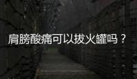 肩膀酸痛可以拔火罐嗎？孕婦肩膀酸痛能拔火罐嗎？