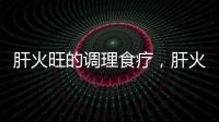 肝火旺的調理食療，肝火旺盛吃什么調理