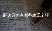 肝火旺盛有哪些表現(xiàn)？肝火旺的面部癥狀