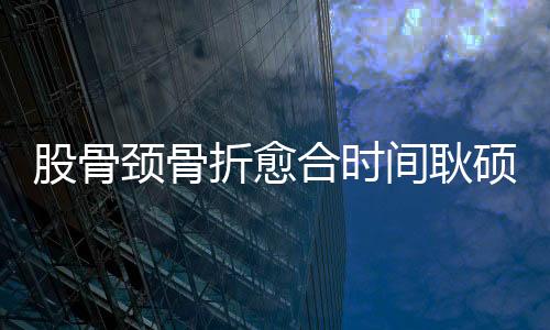 股骨頸骨折愈合時間耿碩（股骨頸骨折愈合時間）