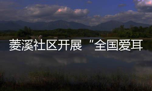 菱溪社區(qū)開展“全國(guó)愛耳日”科普知識(shí)宣傳活動(dòng)_