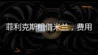 菲利克斯租借米蘭，費用最高500萬歐，切爾西分擔薪水