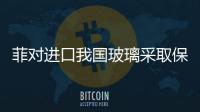 菲對進口我國玻璃采取保障措施,行業資訊