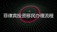 菲律賓投資移民辦理流程（投資移民辦理過程）