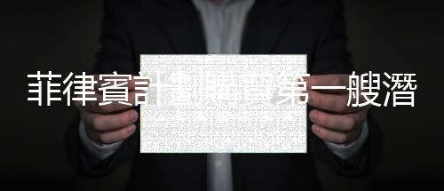 菲律賓計劃購買第一艘潛艇，加強軍事現代化與捍衛南海主權的能力