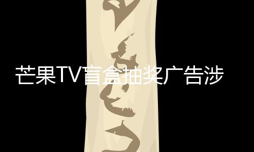 芒果TV盲盒抽獎廣告涉嫌虛假宣傳